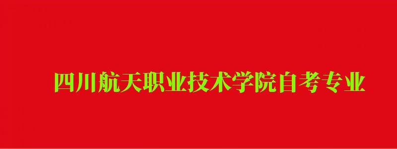 四川航天职业技术学院自考专业